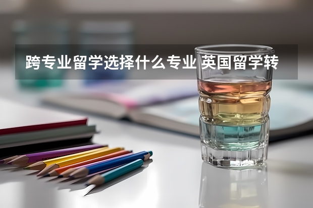 跨专业留学选择什么专业 英国留学转专业如何申请 有哪些可行的转专业途径