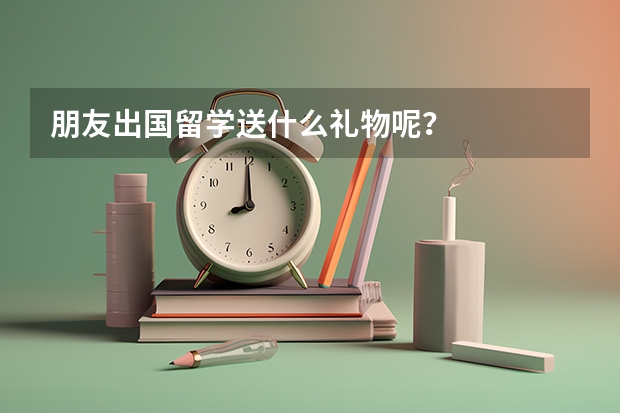 朋友出国留学送什么礼物呢？