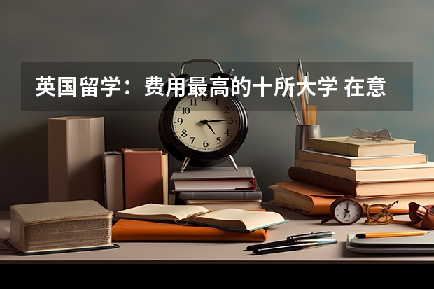 英国留学：费用最高的十所大学 在意大利各类大学留学的费用盘点