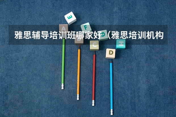 雅思辅导培训班哪家好（雅思培训机构排名一览表）