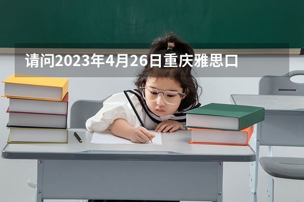 请问2023年4月26日重庆雅思口语考试时间提前的通知 2023.4.12雅思考试四川考点口语考试时间发布