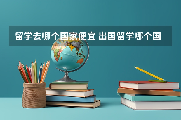 留学去哪个国家便宜 出国留学哪个国家性价比高