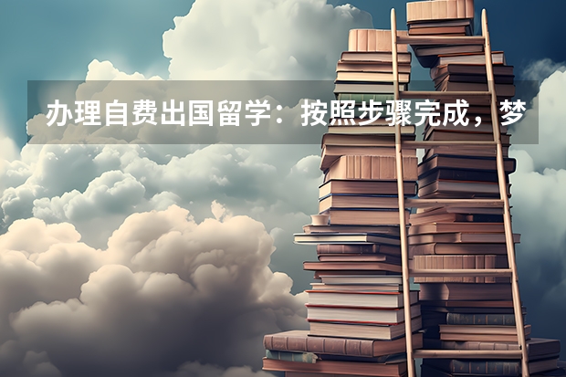 办理自费出国留学：按照步骤完成，梦想不再遥远 出国留学，你需要知道的事情