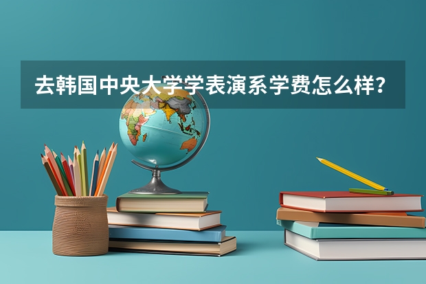 去韩国中央大学学表演系学费怎么样？需要什么条件？请问一下下！？？