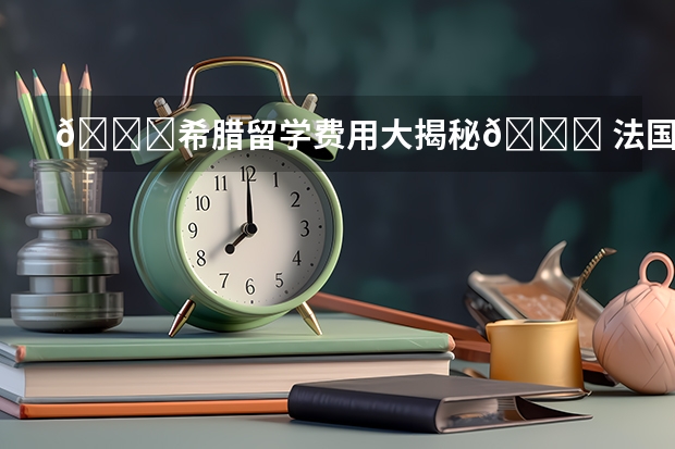 🌟希腊留学费用大揭秘🌟 法国留学超详细一年费用一览表