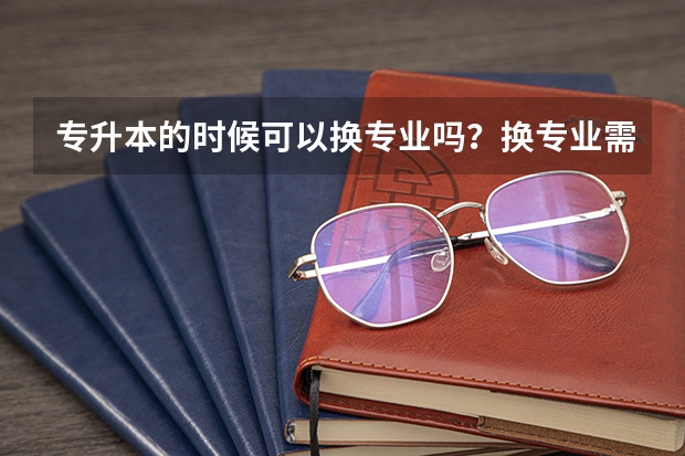 专升本的时候可以换专业吗？换专业需要满足哪些条件呢？