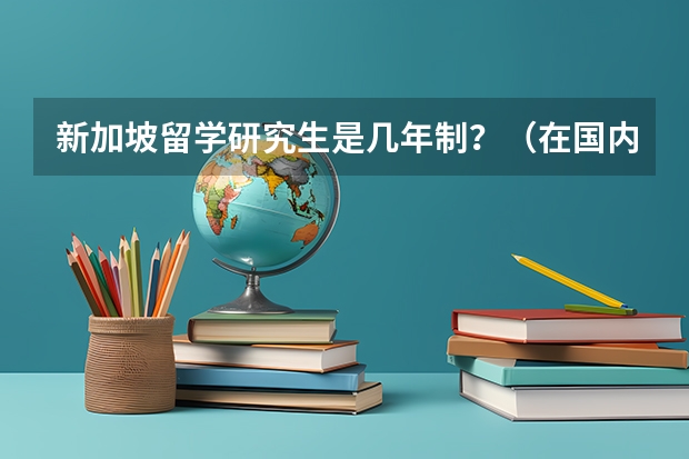 新加坡留学研究生是几年制?(在国内985读研好还是去新加坡南洋理工大学读研好?小弟是学电气的。)