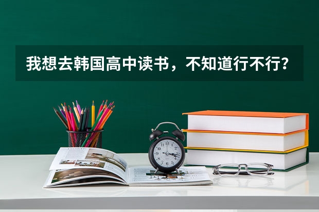 我想去韩国高中读书，不知道行不行？ 如果可行，麻烦介绍几所学校，最好说一下1年的费用共多少？ 谢谢了啊