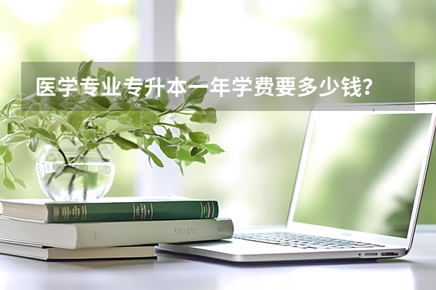 医学专业专升本一年学费要多少钱？