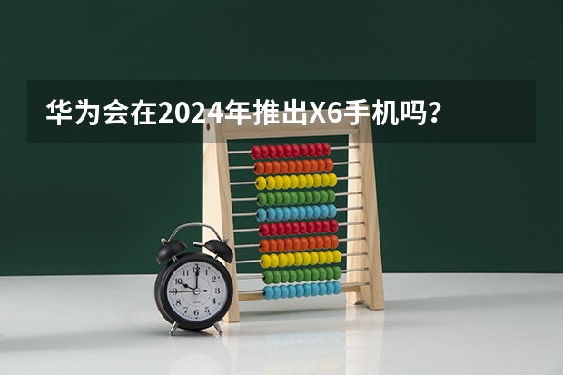 华为会在2024年推出X6手机吗？