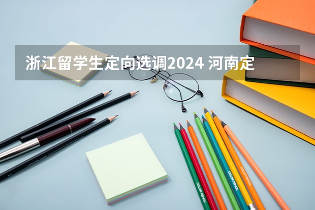 浙江留学生定向选调2024 河南定向选调生报考条件及时间2024