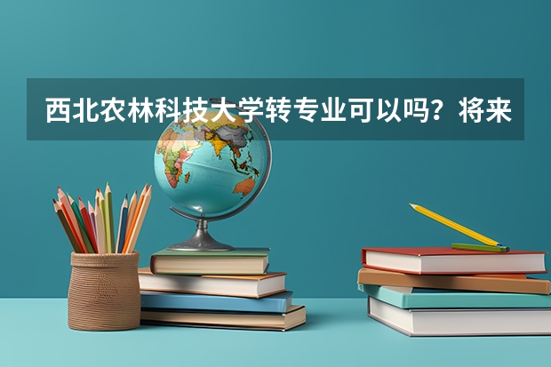 西北农林科技大学转专业可以吗？将来出国留学能具体说说么？如哪些学科？