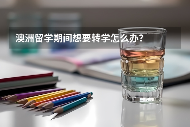 澳洲留学期间想要转学怎么办？