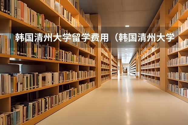 韩国清州大学留学费用（韩国清州大学的其它）