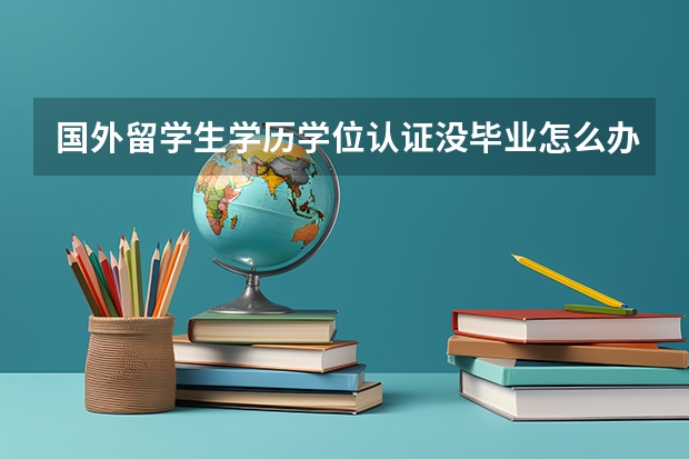 国外留学生学历学位认证没毕业怎么办？