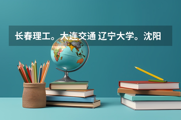 长春理工。大连交通 辽宁大学。沈阳理工，哪个大学好（如 知名度，专业，生活环境，就业等）。。详细点