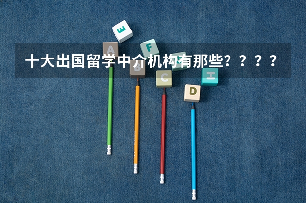 十大出国留学中介机构有那些？？？？ 十大出国留学中介机构有那些???