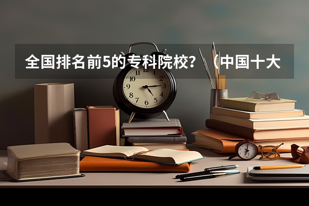 全国排名前5的专科院校？（中国十大名校排名,中国十大名校最新排名大学）