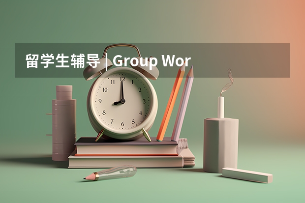 留学生辅导 | Group Work几乎所有留学生都逃不过的坎！ 留学指导:留学安全是基础，留学健康是根本